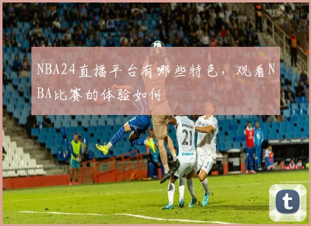 NBA24直播平台有哪些特色，观看NBA比赛的体验如何