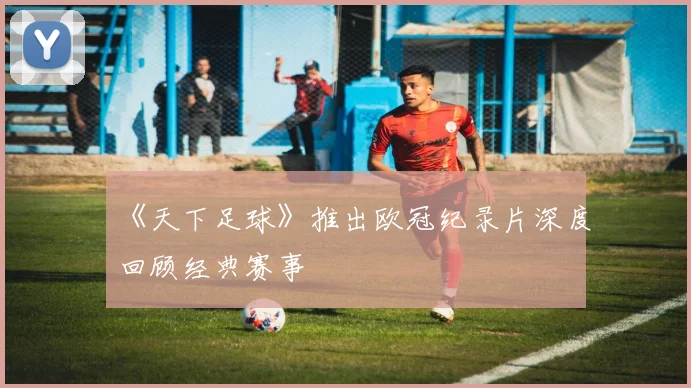 《天下足球》推出欧冠纪录片深度回顾经典赛事