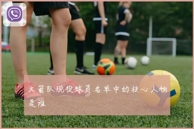 火箭队现役球员名单中的核心人物是谁