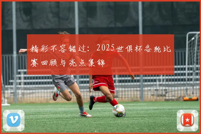 精彩不容错过：2025世俱杯各轮比赛回顾与亮点集锦