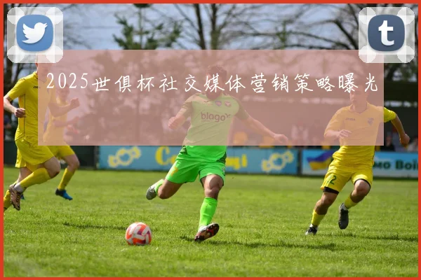 2025世俱杯社交媒体营销策略曝光