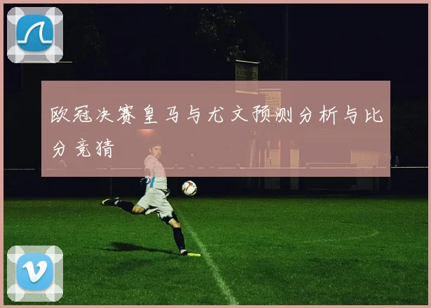 欧冠决赛皇马与尤文预测分析与比分竞猜